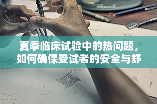 夏季临床试验中的热问题，如何确保受试者的安全与舒适？