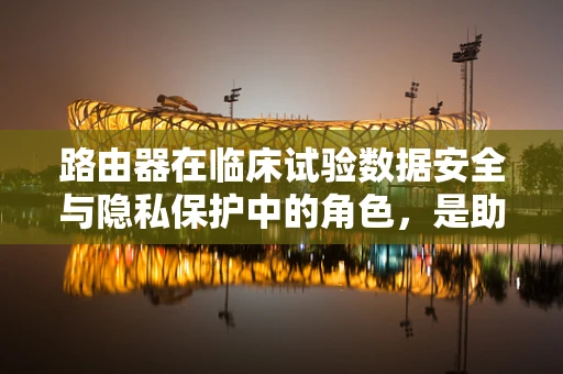 路由器在临床试验数据安全与隐私保护中的角色，是助力还是隐患？
