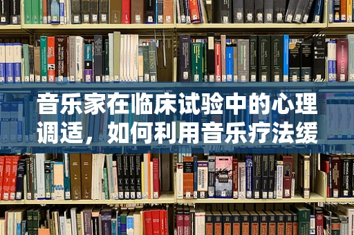 音乐家在临床试验中的心理调适，如何利用音乐疗法缓解压力？
