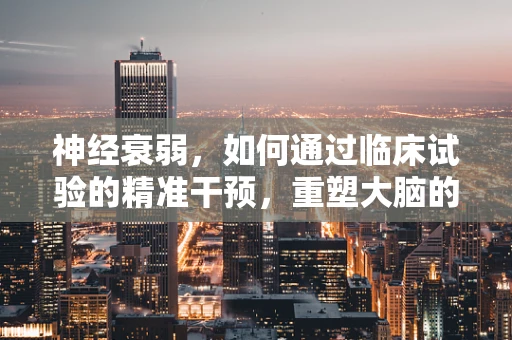 神经衰弱，如何通过临床试验的精准干预，重塑大脑的平衡？
