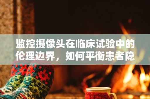 监控摄像头在临床试验中的伦理边界，如何平衡患者隐私与安全？