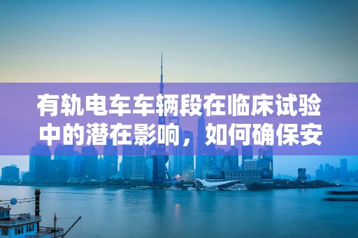 有轨电车车辆段在临床试验中的潜在影响，如何确保安全与效率？