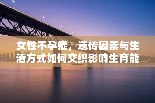 女性不孕症，遗传因素与生活方式如何交织影响生育能力？