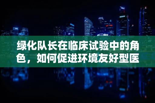 绿化队长在临床试验中的角色，如何促进环境友好型医院建设？