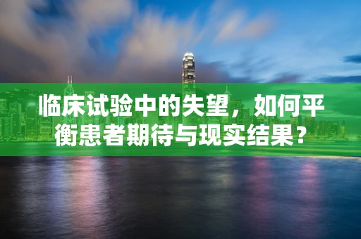 临床试验中的失望，如何平衡患者期待与现实结果？