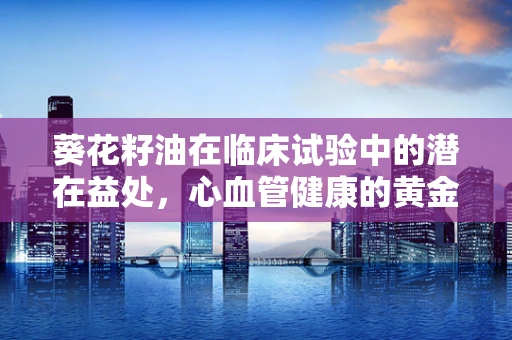 葵花籽油在临床试验中的潜在益处，心血管健康的黄金选择？
