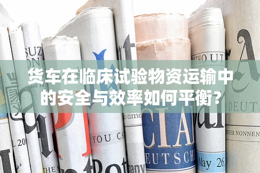 货车在临床试验物资运输中的安全与效率如何平衡？
