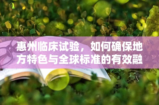 惠州临床试验，如何确保地方特色与全球标准的有效融合？