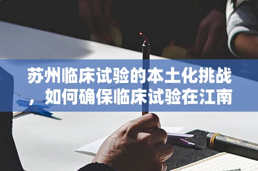 苏州临床试验的本土化挑战，如何确保临床试验在江南水乡的精准实施？