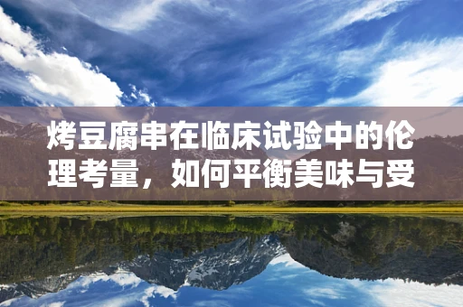烤豆腐串在临床试验中的伦理考量，如何平衡美味与受试者权益？