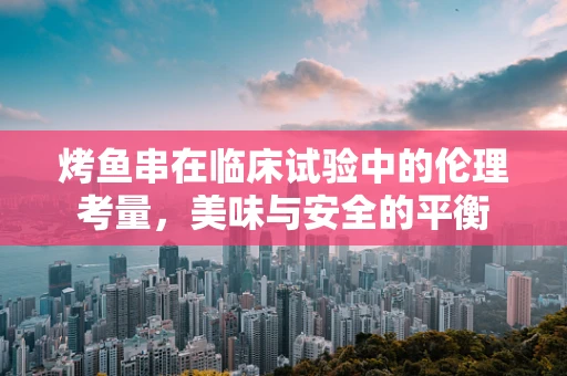 烤鱼串在临床试验中的伦理考量，美味与安全的平衡