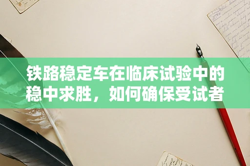 铁路稳定车在临床试验中的稳中求胜，如何确保受试者运输安全？