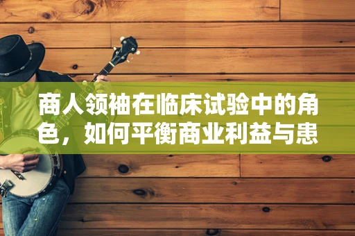 商人领袖在临床试验中的角色，如何平衡商业利益与患者福祉？