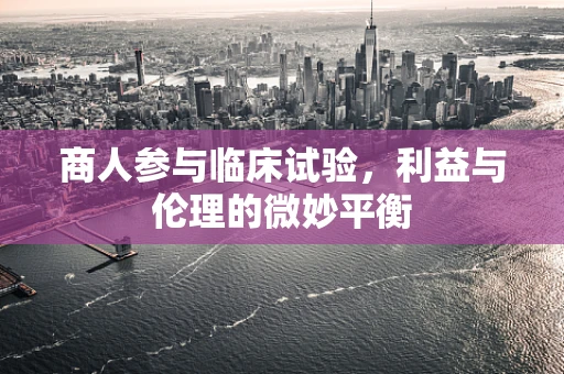 商人参与临床试验，利益与伦理的微妙平衡