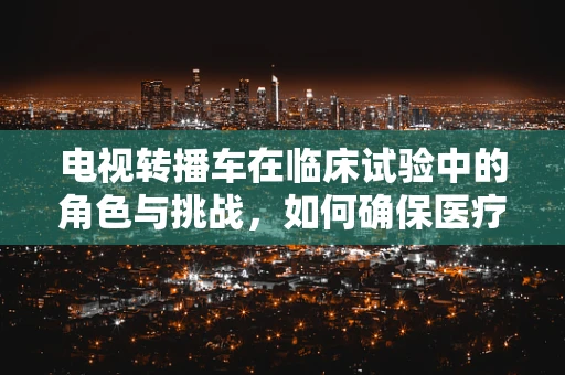 电视转播车在临床试验中的角色与挑战，如何确保医疗信息的安全与准确？