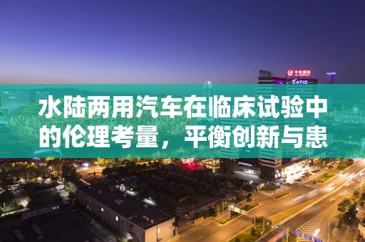水陆两用汽车在临床试验中的伦理考量，平衡创新与患者安全