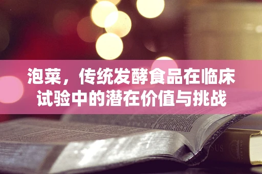 泡菜，传统发酵食品在临床试验中的潜在价值与挑战