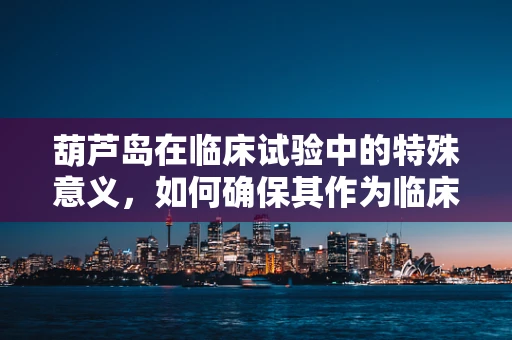 葫芦岛在临床试验中的特殊意义，如何确保其作为临床试验地点的合规性与安全性？