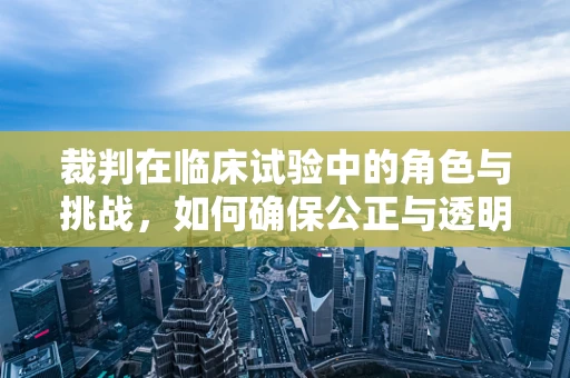 裁判在临床试验中的角色与挑战，如何确保公正与透明？