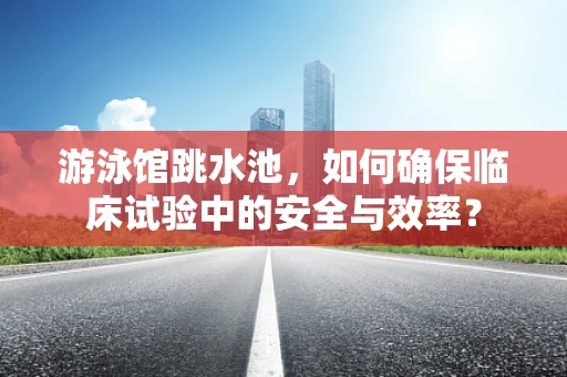 游泳馆跳水池，如何确保临床试验中的安全与效率？
