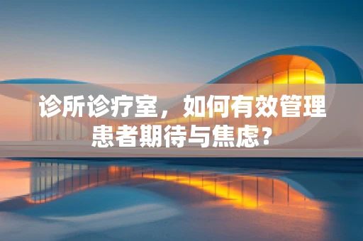 诊所诊疗室，如何有效管理患者期待与焦虑？