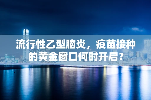 流行性乙型脑炎，疫苗接种的黄金窗口何时开启？