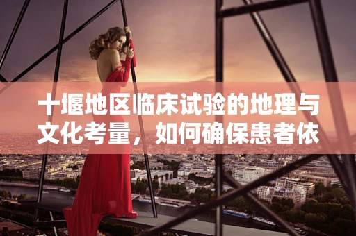 十堰地区临床试验的地理与文化考量，如何确保患者依从性？