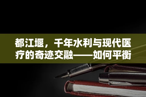 都江堰，千年水利与现代医疗的奇迹交融——如何平衡古迹保护与临床试验的开展？