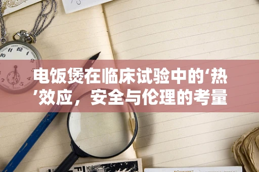 电饭煲在临床试验中的‘热’效应，安全与伦理的考量