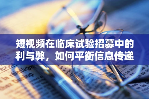 短视频在临床试验招募中的利与弊，如何平衡信息传递与患者隐私？