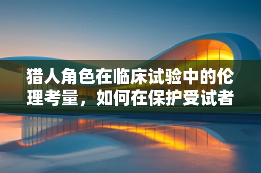 猎人角色在临床试验中的伦理考量，如何在保护受试者与确保研究真实性的天平上平衡？