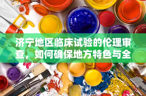 济宁地区临床试验的伦理审查，如何确保地方特色与全球标准并重？