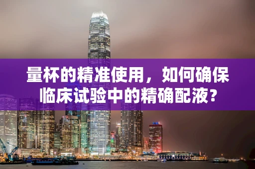 量杯的精准使用，如何确保临床试验中的精确配液？