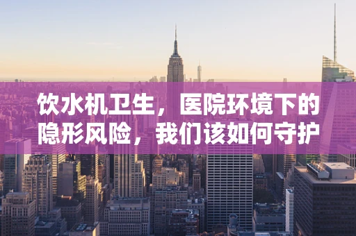 饮水机卫生，医院环境下的隐形风险，我们该如何守护？