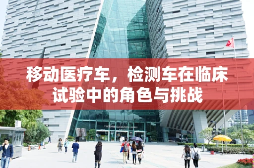 移动医疗车，检测车在临床试验中的角色与挑战