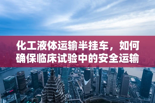 化工液体运输半挂车，如何确保临床试验中的安全运输？