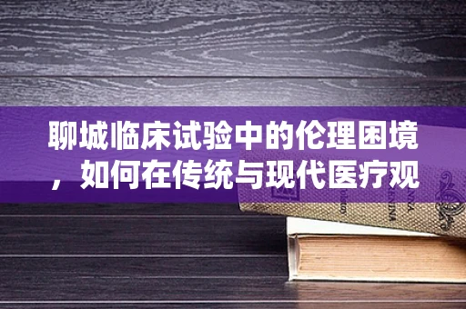 聊城临床试验中的伦理困境，如何在传统与现代医疗观念间寻找平衡？