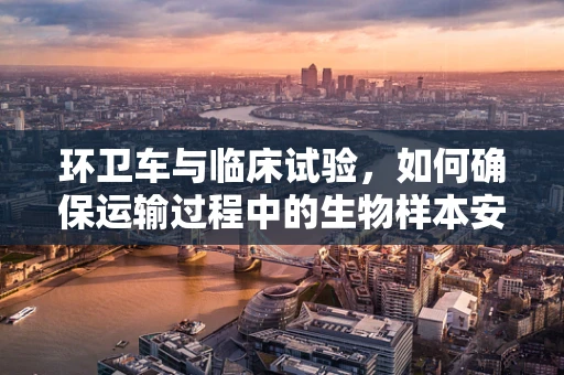 环卫车与临床试验，如何确保运输过程中的生物样本安全？