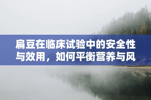 扁豆在临床试验中的安全性与效用，如何平衡营养与风险？