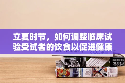 立夏时节，如何调整临床试验受试者的饮食以促进健康恢复？