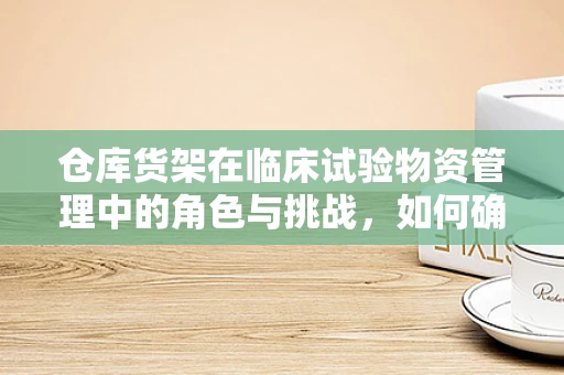 仓库货架在临床试验物资管理中的角色与挑战，如何确保高效与安全？