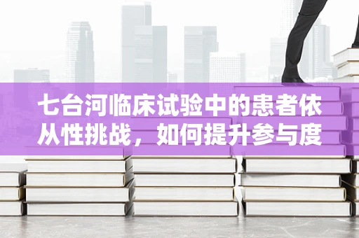 七台河临床试验中的患者依从性挑战，如何提升参与度？