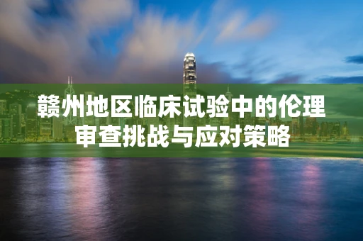 赣州地区临床试验中的伦理审查挑战与应对策略