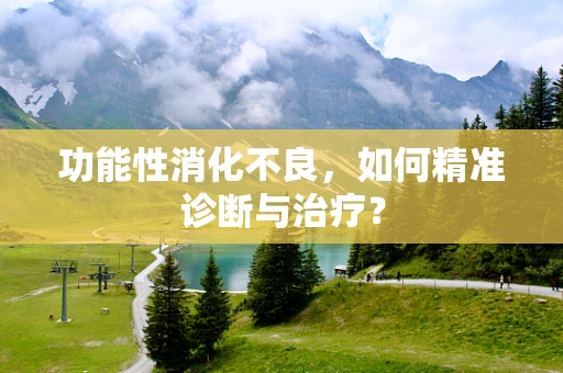 功能性消化不良，如何精准诊断与治疗？