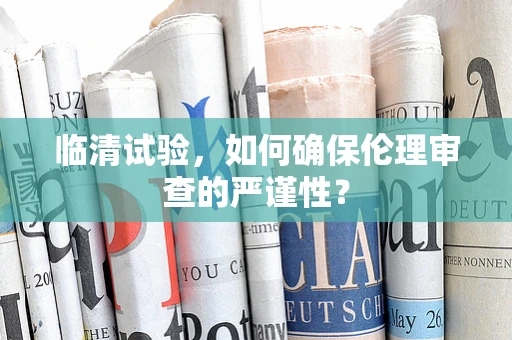 临清试验，如何确保伦理审查的严谨性？