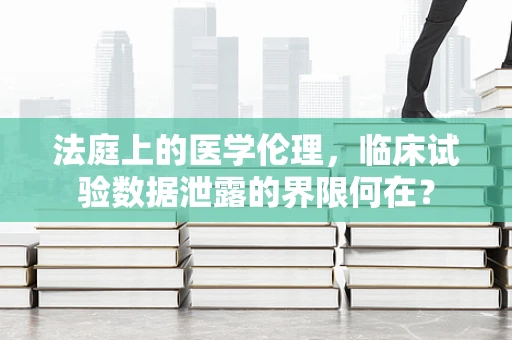 法庭上的医学伦理，临床试验数据泄露的界限何在？