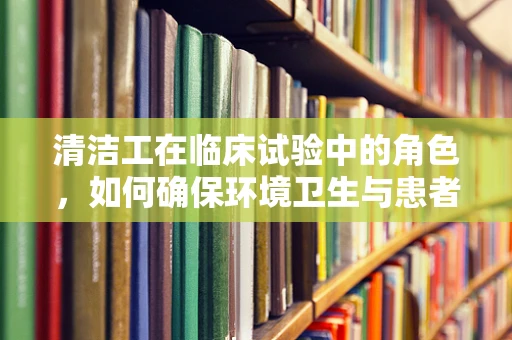 清洁工在临床试验中的角色，如何确保环境卫生与患者安全？