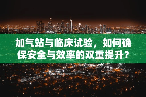 加气站与临床试验，如何确保安全与效率的双重提升？