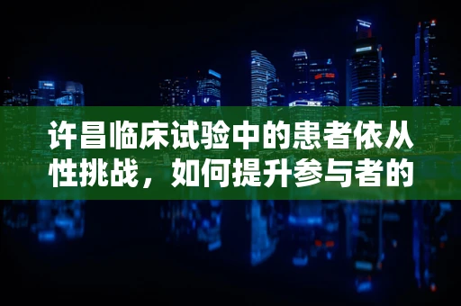 许昌临床试验中的患者依从性挑战，如何提升参与者的治疗遵循度？