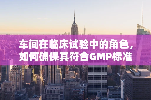 车间在临床试验中的角色，如何确保其符合GMP标准？